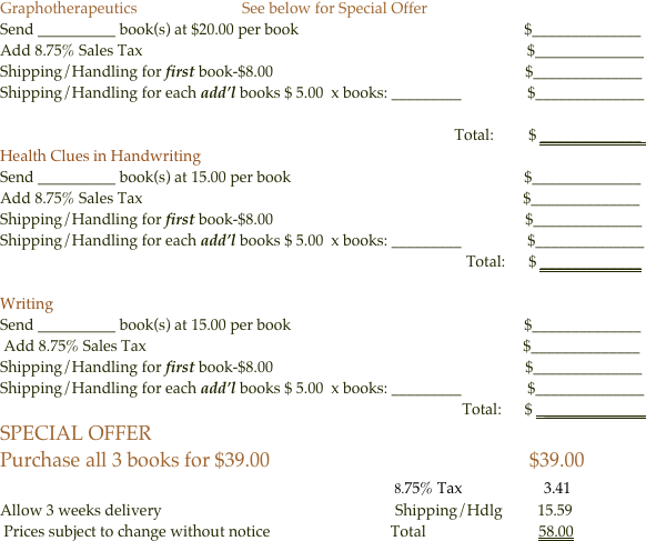 Graphotherapeutics                           See below for Special Offer
Send __________ book(s) at $20.00 per book                                                          $______________
Add 8.75% Sales Tax                                                                                                   $______________
Shipping/Handling for first book-$8.00                                                                 $______________
Shipping/Handling for each add’l books $ 5.00  x books: _________                 $______________ 
     
                                                                                                                     Total:         $ _____________  
Health Clues in Handwriting 
Send __________ book(s) at 15.00 per book                                                            $______________
Add 8.75% Sales Tax                                                                                                  $______________
Shipping/Handling for first book-$8.00                                                                 $______________
Shipping/Handling for each add’l books $ 5.00  x books: _________                 $______________ 
                                                                                                                        Total:      $ _____________

Writing 
Send __________ book(s) at 15.00 per book                                                            $______________
 Add 8.75% Sales Tax                                                                                                 $______________
Shipping/Handling for first book-$8.00                                                                 $______________
Shipping/Handling for each add’l books $ 5.00  x books: _________                 $______________
                                                                                                                       Total:      $   _____________
SPECIAL OFFER
Purchase all 3 books for $39.00                                                    $39.00
                                                                                 8.75% Tax                     3.41
Allow 3 weeks delivery                                                            Shipping/Hdlg         15.59
 Prices subject to change without notice                               Total                             58.00

