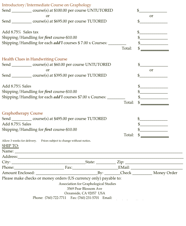 Introductory/Intermediate Course on Graphology
Send __________ course(s) at $100.00 per course UNTUTORED                        $______________
                                            or                                                                                                    or
Send __________ course(s) at $695.00 per course TUTORED                               $______________

Add 8.75%  Sales tax                                                                                                   $______________
Shipping/Handling for first course-$10.00                                                             $______________
Shipping/Handling for each add’l courses $ 7.00 x Courses: _________            $______________ 
                                                                                                                        Total:      $ ______________  

Health Clues in Handwriting Course
Send __________ course(s) at $60.00 per course UNTUTORED                           $______________
                                            or                                                                                                    or
Send __________ course(s) at $395.00 per course TUTORED                               $______________

Add 8.75% Sales                                                                                                           $______________
Shipping/Handling for first course-$10.00                                                             $______________
Shipping/Handling for each add’l courses $7.00 x Courses: _________             $______________
                                                                                                                          Total:    $ ______________

Graphotherapy Course
Send __________ course(s) at $495.00 per course TUTORED                               $______________
Add 8.75% Sales                                                                                                           $______________
Shipping/Handling for first course-$10.00                                                             $______________
                                                                                                                          Total:    $ ______________
Allow 3 weeks for delivery.      Prices subject to change without notice.
SHIP TO:
Name: ____________________________________________________________________________________
Address:___________________________________________________________________________________
City: _____________________________________State: __________ Zip: _____________________________
Phone:_________________________ Fax:_______________________EMail: __________________________
Amount Enclosed: _______________________________By: ________Check __________ Money Order
Please make checks or money orders (US currency only) payable to:
                                                         Association for Graphological Studies
                                                                            3569 Pear Blossom Ave
                                                                         Oceanside, CA 92057  USA
                                    Phone:  (760) 722-7711     Fax: (760) 231-5701    Email: afgs@graphologyafgs.com
                                                           