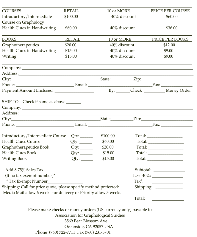 ___________________________________________________________________________________________
COURSES                                         RETAIL                           10 or MORE                    PRICE PER COURSE   
Introductory/Intermediate            $100.00                                40% discount                             $60.00
Course on Graphology
Health Clues in Handwriting         $60.00                                40% discount                              $36.00
___________________________________________________________________________________________
BOOKS                                               RETAIL                           10 or MORE                    PRICE PER BOOKS   
Graphotherapeutics                         $20.00                                40% discount                            $12.00
Health Clues in Handwriting         $15.00                                40% discount                            $9.00
Writing                                               $15.00                                40% discount                            $9.00
___________________________________________________________________________________________
Company: __________________________________________________________________________________
Address:____________________________________________________________________________________
City:___________________________________________State:___________Zip:_________________________
Phone: ____________________________ Email: _______________________________Fax: _______________
Payment Amount Enclosed: ___________________              By: _______Check  __________ Money Order

SHIP TO:   Check if same as above _______
Company: __________________________________________________________________________________
Address:____________________________________________________________________________________
City:___________________________________________State:___________Zip:_________________________
Phone: ____________________________ Email: _______________________________Fax: _______________

Introductory/Intermediate Course     Qty: ______        $100.00                    Total: _________________
Health Clues Course                             Qty: ______          $60.00                      Total: _________________
Graphotherapeutics Book                     Qty: ______         $20.00                      Total: _________________
Health Clues Book                                 Qty: ______          $15.00                     Total: _________________
Writing Book                                           Qty: ______         $15.00                     Total: _________________

   Add 8.75% Sales Tax                                                                                        Subtotal:  _______________
   (If no tax exempt number)*                                                                           Less 40%: _______________
    * Tax Exempt Number_________________                                                 Tax*:        _______________                                                                                                                                                                                                                                                                                                               
Shipping: Call for price quote, please specify method preferred:               Shipping:   _____________
 Media Mail allow 6 weeks for delivery or Priority allow 3 weeks                                                                                                     
                                                                                                                               Total:       _______________

                         Please make checks or money orders (US currency only) payable to:
                                                   Association for Graphological Studies
                                                            3569 Pear Blossom Ave.
                                                            Oceanside, CA 92057 USA 
                                Phone  (760) 722-7711  Fax (760) 231-5701    afgs@graphologyafgs.com  