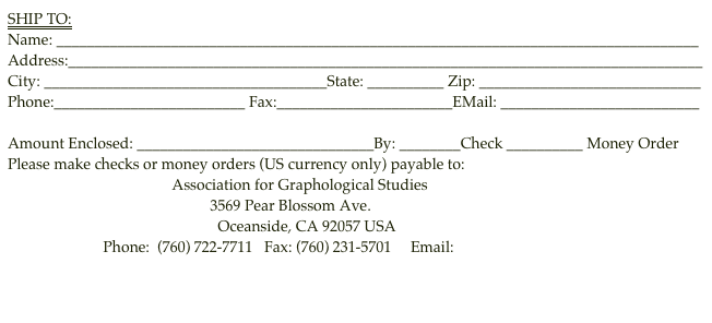 SHIP TO:
Name: ____________________________________________________________________________________
Address:___________________________________________________________________________________
City: _____________________________________State: __________ Zip: _____________________________
Phone:_________________________ Fax:_______________________EMail: __________________________

Amount Enclosed: _______________________________By: ________Check __________ Money Order
Please make checks or money orders (US currency only) payable to:
                                           Association for Graphological Studies 
                                                     3569 Pear Blossom Ave.
                                                       Oceanside, CA 92057 USA     
                         Phone:  (760) 722-7711   Fax: (760) 231-5701     Email: afgs@graphologyafgs.com